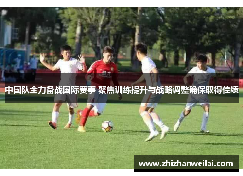 中国队全力备战国际赛事 聚焦训练提升与战略调整确保取得佳绩