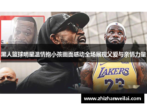 黑人篮球明星温情抱小孩画面感动全场展现父爱与亲情力量